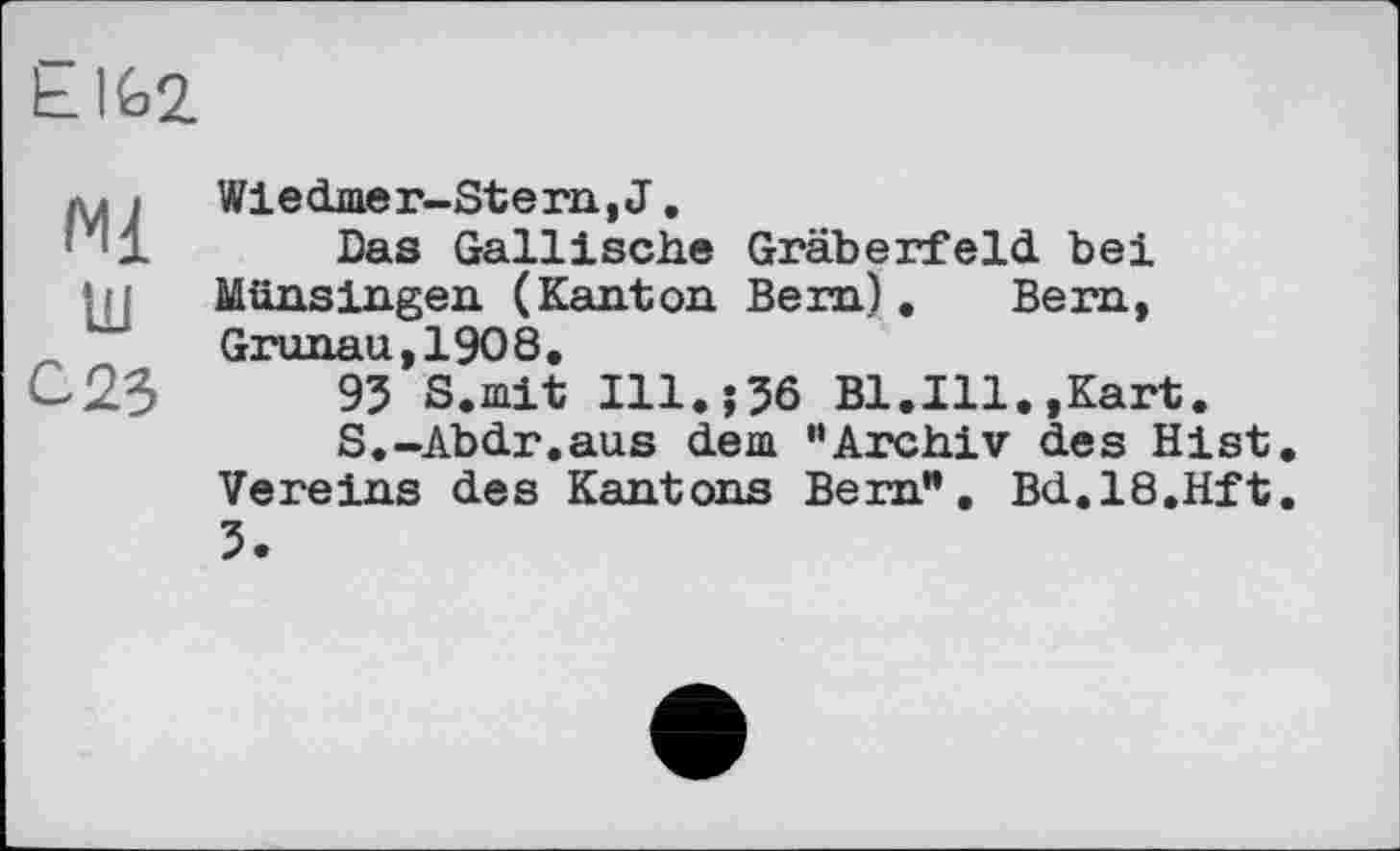 ﻿Ы£>2
Ml tu 023
Wiedmer-Stern,J.
Das Gallische Gräberfeld, bei Münsingen (Kanton Bem). Bern, Gronau.1908.
93 S.mit I11.J36 Bl.Ill.,Kart.
S.-Abdr.aus dem “Archiv des Hist Vereins des Kantons Bem”. Bd.18.Hft 3.